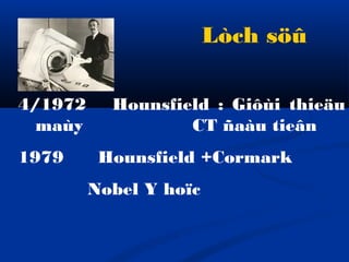 4/1972 Hounsfield : Giôùi thieäu
maùy CT ñaàu tieân
1979 Hounsfield +Cormark
Nobel Y hoïc
Lòch söû
 