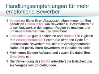 Handlungsempfehlungen für mehr
empfohlene Bewerber
Verweisen Sie in Ihren Absageschreiben immer auf Ihre
genutzten Communitys, um Bewerber zu Botschaftern für
unser Netzwerk in der eigenen Region zu machen, und
um neue Bewerber hinzu zu gewinnen!
Empfehlen Sie gute Kandidaten und stärken Sie zugleich
Ihre Arbeitgebermarke. Setzen Sie öfter den Code für
„interessante Bewerber“ ein, der Ihre Arbeitgebermarke
stärkt und positiv Ihren Bewerbern im Gedächtnis bleibt!
Minimieren Sie den Aufwand und setzen Sie dabei Ihre
Smartlinks ein!
Die Verwendung des EBMS erleichtert die Entscheidung
zur Vergabe von Empfehlungen.
 