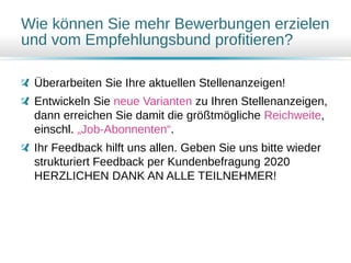 Wie können Sie mehr Bewerbungen erzielen
und vom Empfehlungsbund profitieren?
Überarbeiten Sie Ihre aktuellen Stellenanzeigen!
Entwickeln Sie neue Varianten zu Ihren Stellenanzeigen,
dann erreichen Sie damit die größtmögliche Reichweite,
einschl. „Job-Abonnenten“.
Ihr Feedback hilft uns allen. Geben Sie uns bitte wieder
strukturiert Feedback per Kundenbefragung 2020
HERZLICHEN DANK AN ALLE TEILNEHMER!
 