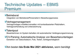 Technische Updates – EBMS
Premium
Betriebsrat
Integration von Betriebsrat/Personalrat in Bewerbungsprozess
Vertragsmanagement
Vertragsvorlagen erstellen/verwalten mit kontextbasierten Platzhaltern,
Vertragsverhandlung und Unterzeichnung
Talentpool
BewerberInnen im System behalten mit automatischer Verlängerungserinnerung
CV-Parsing: Automatische Analyse von Bewerberunterlagen
Extraktion von Geburtsdatum, Foto, Texten, Schlagwortabgleich
Am besten bis Ende Mai 2021 aktivieren, wenn benötigt
15
 