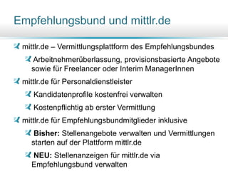 Empfehlungsbund und mittlr.de
mittlr.de – Vermittlungsplattform des Empfehlungsbundes
Arbeitnehmerüberlassung, provisionsbasierte Angebote
sowie für Freelancer oder Interim ManagerInnen
mittlr.de für Personaldienstleister
Kandidatenprofile kostenfrei verwalten
Kostenpflichtig ab erster Vermittlung
mittlr.de für Empfehlungsbundmitglieder inklusive
Bisher: Stellenangebote verwalten und Vermittlungen
starten auf der Plattform mittlr.de
NEU: Stellenanzeigen für mittlr.de via
Empfehlungsbund verwalten33
 