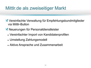 Mittlr.de als zweiseitiger Markt
Vereinfachte Verwaltung für Empfehlungsbundmitglieder
via Mittlr-Button
Neuerungen für Personaldienstleister
 Vereinfachter Import von Kandidatenprofilen
 Umstellung Zahlungsmodell
 Aktive Ansprache und Zusammenarbeit
35
 