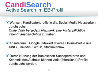 Active Search im EB-Profil
Wunsch: Kandidatenprofile in div. Social Media Netzwerken
durchsuchen.
Ohne dafür bei jedem Netzwerk eine kostenpflichtige
Talentmanager-Option zu haben
Ansatzpunkt: Google indexiert diverse Online-Profile aus
XING, Linkedin, Github, Stackoverflow
Durch Nutzung der Booleschen Suchoperatoren und
Kenntnis des Aufbaus können viele (öffentliche) Profile
durchsucht werden.
36
 