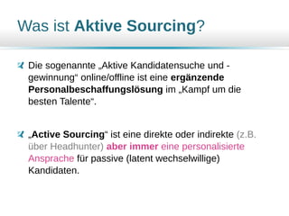 Was ist Aktive Sourcing?
Die sogenannte „Aktive Kandidatensuche und -
gewinnung“ online/offline ist eine ergänzende
Personalbeschaffungslösung im „Kampf um die
besten Talente“.
„Active Sourcing“ ist eine direkte oder indirekte (z.B.
über Headhunter) aber immer eine personalisierte
Ansprache für passive (latent wechselwillige)
Kandidaten.
 