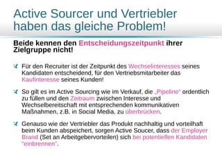 Active Sourcer und Vertriebler
haben das gleiche Problem!
Beide kennen den Entscheidungszeitpunkt ihrer
Zielgruppe nicht!
Für den Recruiter ist der Zeitpunkt des Wechselinteresses seines
Kandidaten entscheidend, für den Vertriebsmitarbeiter das
Kaufinteresse seines Kunden!
So gilt es im Active Sourcing wie im Verkauf, die „Pipeline“ ordentlich
zu füllen und den Zeitraum zwischen Interesse und
Wechselbereitschaft mit entsprechenden kommunikativen
Maßnahmen, z.B. in Social Media, zu überbrücken.
Genauso wie der Vertriebler das Produkt nachhaltig und vorteilhaft
beim Kunden abspeichert, sorgen Active Soucer, dass der Employer
Brand (Set an Arbeitgebervorteilen) sich bei potentiellen Kandidaten
"einbrennen".
 
