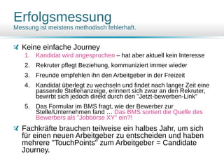 Erfolgsmessung
Messung ist meistens methodisch fehlerhaft.
Keine einfache Journey
1. Kandidat wird angesprochen – hat aber aktuell kein Interesse
2. Rekruter pflegt Beziehung, kommuniziert immer wieder
3. Freunde empfehlen ihn den Arbeitgeber in der Freizeit
4. Kandidat überlegt zu wechseln und findet nach langer Zeit eine
passende Stellenanzeige, erinnert sich zwar an den Rekruter,
bewirbt sich jedoch direkt durch den "Jetzt-bewerben-Link"
5. Das Formular im BMS fragt, wie der Bewerber zur
Stelle/Unternehmen fand … Das BMS sortiert die Quelle des
Bewerbers als "Jobbörse XY" ein?!
Fachkräfte brauchen teilweise ein halbes Jahr, um sich
für einen neuen Arbeitgeber zu entscheiden und haben
mehrere "TouchPoints" zum Arbeitgeber = Candidate
Journey.
 