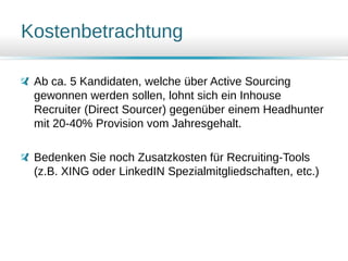 Kostenbetrachtung
Ab ca. 5 Kandidaten, welche über Active Sourcing
gewonnen werden sollen, lohnt sich ein Inhouse
Recruiter (Direct Sourcer) gegenüber einem Headhunter
mit 20-40% Provision vom Jahresgehalt.
Bedenken Sie noch Zusatzkosten für Recruiting-Tools
(z.B. XING oder LinkedIN Spezialmitgliedschaften, etc.)
 