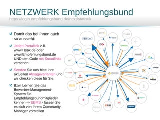 NETZWERK Empfehlungsbund
https://login.empfehlungsbund.de/next/statistik
Damit das bei Ihnen auch
so aussieht:
Jeden Portallink z.B.
www.ITsax.de oder
www.Empfehlungsbund.de
UND den Code mit Smartlinks
versehen
Senden Sie uns bitte Ihre
aktuellen Absagevarianten und
wir checken diese für Sie.
Bzw. Lernen Sie das
Bewerber-Management-
System für
Empfehlungsbundmitglieder
kennen -> EBMS - lassen Sie
es sich von Ihrem Community
Manager vorstellen
 