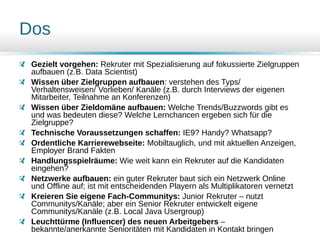 Dos
Gezielt vorgehen: Rekruter mit Spezialisierung auf fokussierte Zielgruppen
aufbauen (z.B. Data Scientist)
Wissen über Zielgruppen aufbauen: verstehen des Typs/
Verhaltensweisen/ Vorlieben/ Kanäle (z.B. durch Interviews der eigenen
Mitarbeiter, Teilnahme an Konferenzen)
Wissen über Zieldomäne aufbauen: Welche Trends/Buzzwords gibt es
und was bedeuten diese? Welche Lernchancen ergeben sich für die
Zielgruppe?
Technische Voraussetzungen schaffen: IE9? Handy? Whatsapp?
Ordentliche Karrierewebseite: Mobiltauglich, und mit aktuellen Anzeigen,
Employer Brand Fakten
Handlungsspielräume: Wie weit kann ein Rekruter auf die Kandidaten
eingehen?
Netzwerke aufbauen: ein guter Rekruter baut sich ein Netzwerk Online
und Offline auf; ist mit entscheidenden Playern als Multiplikatoren vernetzt
Kreieren Sie eigene Fach-Communitys: Junior Rekruter – nutzt
Communitys/Kanäle; aber ein Senior Rekruter entwickelt eigene
Communitys/Kanäle (z.B. Local Java Usergroup)
Leuchttürme (Influencer) des neuen Arbeitgebers –
bekannte/anerkannte Senioritäten mit Kandidaten in Kontakt bringen
 