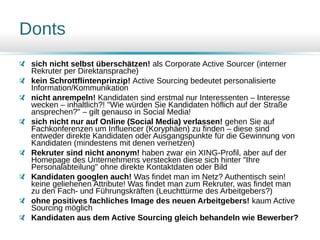 Donts
sich nicht selbst überschätzen! als Corporate Active Sourcer (interner
Rekruter per Direktansprache)
kein Schrottflintenprinzip! Active Sourcing bedeutet personalisierte
Information/Kommunikation
nicht anrempeln! Kandidaten sind erstmal nur Interessenten – Interesse
wecken – inhaltlich?! "Wie würden Sie Kandidaten höflich auf der Straße
ansprechen?" – gilt genauso in Social Media!
sich nicht nur auf Online (Social Media) verlassen! gehen Sie auf
Fachkonferenzen um Influencer (Koryphäen) zu finden – diese sind
entweder direkte Kandidaten oder Ausgangspunkte für die Gewinnung von
Kandidaten (mindestens mit denen vernetzen)
Rekruter sind nicht anonym! haben zwar ein XING-Profil, aber auf der
Homepage des Unternehmens verstecken diese sich hinter "Ihre
Personalabteilung" ohne direkte Kontaktdaten oder Bild
Kandidaten googlen auch! Was findet man im Netz? Authentisch sein!
keine geliehenen Attribute! Was findet man zum Rekruter, was findet man
zu den Fach- und Führungskräften (Leuchttürme des Arbeitgebers?)
ohne positives fachliches Image des neuen Arbeitgebers! kaum Active
Sourcing möglich
Kandidaten aus dem Active Sourcing gleich behandeln wie Bewerber?
 