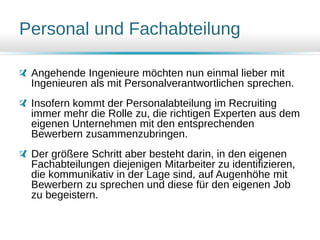 Personal und Fachabteilung
Angehende Ingenieure möchten nun einmal lieber mit
Ingenieuren als mit Personalverantwortlichen sprechen.
Insofern kommt der Personalabteilung im Recruiting
immer mehr die Rolle zu, die richtigen Experten aus dem
eigenen Unternehmen mit den entsprechenden
Bewerbern zusammenzubringen.
Der größere Schritt aber besteht darin, in den eigenen
Fachabteilungen diejenigen Mitarbeiter zu identifizieren,
die kommunikativ in der Lage sind, auf Augenhöhe mit
Bewerbern zu sprechen und diese für den eigenen Job
zu begeistern.
 