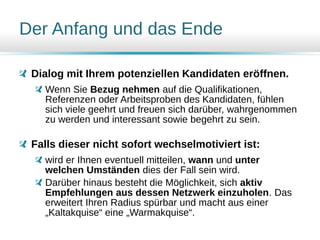 Der Anfang und das Ende
Dialog mit Ihrem potenziellen Kandidaten eröffnen.
Wenn Sie Bezug nehmen auf die Qualifikationen,
Referenzen oder Arbeitsproben des Kandidaten, fühlen
sich viele geehrt und freuen sich darüber, wahrgenommen
zu werden und interessant sowie begehrt zu sein.
Falls dieser nicht sofort wechselmotiviert ist:
wird er Ihnen eventuell mitteilen, wann und unter
welchen Umständen dies der Fall sein wird.
Darüber hinaus besteht die Möglichkeit, sich aktiv
Empfehlungen aus dessen Netzwerk einzuholen. Das
erweitert Ihren Radius spürbar und macht aus einer
„Kaltakquise“ eine „Warmakquise“.
 