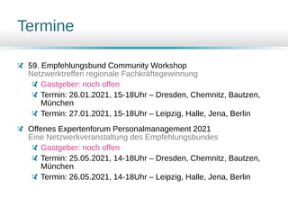 Termine
59. Empfehlungsbund Community Workshop
Netzwerktreffen regionale Fachkräftegewinnung
Gastgeber: noch offen
Termin: 26.01.2021, 15-18Uhr – Dresden, Chemnitz, Bautzen,
München
Termin: 27.01.2021, 15-18Uhr – Leipzig, Halle, Jena, Berlin
Offenes Expertenforum Personalmanagement 2021
Eine Netzwerkveranstaltung des Empfehlungsbundes
Gastgeber: noch offen
Termin: 25.05.2021, 14-18Uhr – Dresden, Chemnitz, Bautzen,
München
Termin: 26.05.2021, 14-18Uhr – Leipzig, Halle, Jena, Berlin
 