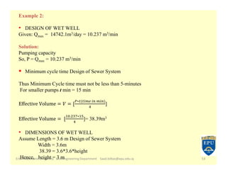 Erbil Polytechnic University Civil Engineering Department Saad.bilbas@epu.edu.iq 53
Example 2:
• DESIGN OF WET WELL
Given: Qmax = 14742.1m3/day = 10.237 m3/min
Solution:
Pumping capacity
So, P = Qmax = 10.237 m3/min
 Minimum cycle time Design of Sewer System
Thus Minimum Cycle time must not be less than 5-minutes
For smaller pumps t min = 15 min
∗ ( )
]
. ∗
]= 38.39m3
• DIMENSIONS OF WET WELL
Assume Length = 3.6 m Design of Sewer System
Width = 3.6m
38.39 = 3.6*3.6*height
Hence, height = 3 m
 