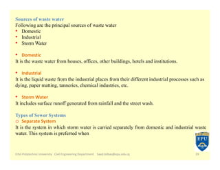 Erbil Polytechnic University Civil Engineering Department Saad.bilbas@epu.edu.iq 39
Sources of waste water
Following are the principal sources of waste water
• Domestic
• Industrial
• Storm Water
• Domestic
It is the waste water from houses, offices, other buildings, hotels and institutions.
• Industrial
It is the liquid waste from the industrial places from their different industrial processes such as
dying, paper matting, tanneries, chemical industries, etc.
• Storm Water
It includes surface runoff generated from rainfall and the street wash.
Types of Sewer Systems
o Separate System
It is the system in which storm water is carried separately from domestic and industrial waste
water. This system is preferred when
 