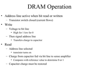 DRAM Operation
• Address line active when bit read or written
– Transistor switch closed (current flows)
• Write
– Voltage to bit line
• High for 1 low for 0
– Then signal address line
• Transfers charge to capacitor
• Read
– Address line selected
• transistor turns on
– Charge from capacitor fed via bit line to sense amplifier
• Compares with reference value to determine 0 or 1
– Capacitor charge must be restored
 