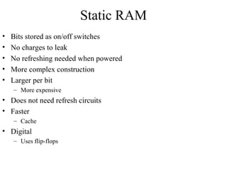 Static RAM
• Bits stored as on/off switches
• No charges to leak
• No refreshing needed when powered
• More complex construction
• Larger per bit
– More expensive
• Does not need refresh circuits
• Faster
– Cache
• Digital
– Uses flip-flops
 