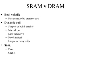 SRAM v DRAM
• Both volatile
– Power needed to preserve data
• Dynamic cell
– Simpler to build, smaller
– More dense
– Less expensive
– Needs refresh
– Larger memory units
• Static
– Faster
– Cache
 