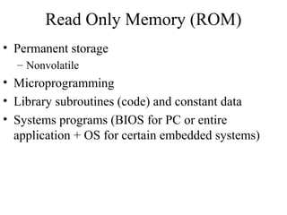 Read Only Memory (ROM)
• Permanent storage
– Nonvolatile
• Microprogramming
• Library subroutines (code) and constant data
• Systems programs (BIOS for PC or entire
application + OS for certain embedded systems)
 