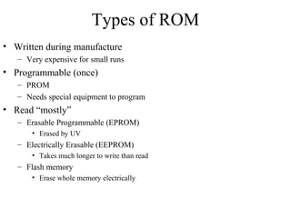 Types of ROM
• Written during manufacture
– Very expensive for small runs
• Programmable (once)
– PROM
– Needs special equipment to program
• Read “mostly”
– Erasable Programmable (EPROM)
• Erased by UV
– Electrically Erasable (EEPROM)
• Takes much longer to write than read
– Flash memory
• Erase whole memory electrically
 