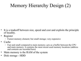 Memory Hierarchy Design (2)
• It is a tradeoff between size, speed and cost and exploits the principle
of locality.
• Register
– Fastest memory element; but small storage; very expensive
• Cache
– Fast and small compared to main memory; acts as a buffer between the CPU
and main memory: it contains the most recent used memory locations (address
and contents are recorded here)
• Main memory is the RAM of the system
• Disk storage - HDD
 