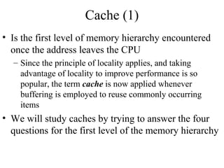 Cache (1)
• Is the first level of memory hierarchy encountered
once the address leaves the CPU
– Since the principle of locality applies, and taking
advantage of locality to improve performance is so
popular, the term cache is now applied whenever
buffering is employed to reuse commonly occurring
items
• We will study caches by trying to answer the four
questions for the first level of the memory hierarchy
 