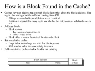 How is a Block Found in the Cache?
• Caches have an address tag on each block frame that gives the block address. The
tag is checked against the address coming from CPU
– All tags are searched in parallel since speed is critical
– Valid bit is appended to every tag to say whether this entry contains valid addresses or
not
• Address fields:
– Block address
• Tag – compared against for a hit
• Index – selects the set
– Block offset – selects the desired data from the block
• Set associative cache
– Large index means large sets with few blocks per set
– With smaller index, the associativity increases
• Full associative cache – index field is not existing
 