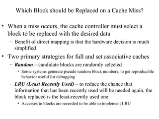 Which Block should be Replaced on a Cache Miss?
• When a miss occurs, the cache controller must select a
block to be replaced with the desired data
– Benefit of direct mapping is that the hardware decision is much
simplified
• Two primary strategies for full and set associative caches
– Random – candidate blocks are randomly selected
• Some systems generate pseudo random block numbers, to get reproducible
behavior useful for debugging
– LRU (Least Recently Used) – to reduce the chance that
information that has been recently used will be needed again, the
block replaced is the least-recently used one.
• Accesses to blocks are recorded to be able to implement LRU
 