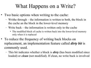 What Happens on a Write?
• Two basic options when writing to the cache:
– Writhe through – the information is written to both, the block in
the cache an the block in the lower-level memory
– Write back – the information is written only to the cache
• The modified block of cache is written back into the lower-level memory
only when it is replaced
• To reduce the frequency of writing back blocks on
replacement, an implementation feature called dirty bit is
commonly used.
– This bit indicates whether a block is dirty (has been modified since
loaded) or clean (not modified). If clean, no write back is involved
 