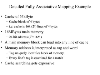 Detailed Fully Associative Mapping Example
• Cache of 64kByte
– Cache block of 4 bytes
– i.e. cache is 16k (214
) lines of 4 bytes
• 16MBytes main memory
– 24 bit address (224
=16M)
• A main memory block can load into any line of cache
• Memory address is interpreted as tag and word
– Tag uniquely identifies block of memory
– Every line’s tag is examined for a match
• Cache searching gets expensive
 
