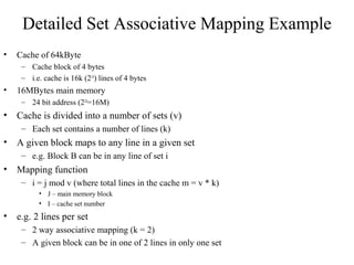 Detailed Set Associative Mapping Example
• Cache of 64kByte
– Cache block of 4 bytes
– i.e. cache is 16k (214
) lines of 4 bytes
• 16MBytes main memory
– 24 bit address (224
=16M)
• Cache is divided into a number of sets (v)
– Each set contains a number of lines (k)
• A given block maps to any line in a given set
– e.g. Block B can be in any line of set i
• Mapping function
– i = j mod v (where total lines in the cache m = v * k)
• J – main memory block
• I – cache set number
• e.g. 2 lines per set
– 2 way associative mapping (k = 2)
– A given block can be in one of 2 lines in only one set
 
