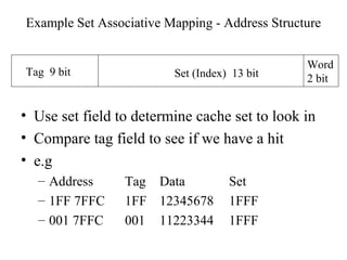 Example Set Associative Mapping - Address Structure
• Use set field to determine cache set to look in
• Compare tag field to see if we have a hit
• e.g
– Address Tag Data Set
– 1FF 7FFC 1FF 12345678 1FFF
– 001 7FFC 001 11223344 1FFF
Tag 9 bit Set (Index) 13 bit
Word
2 bit
 