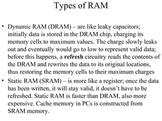 Types of RAM
• Dynamic RAM (DRAM) – are like leaky capacitors;
initially data is stored in the DRAM chip, charging its
memory cells to maximum values. The charge slowly leaks
out and eventually would go to low to represent valid data;
before this happens, a refresh circuitry reads the contents of
the DRAM and rewrites the data to its original locations,
thus restoring the memory cells to their maximum charges
• Static RAM (SRAM) – is more like a register; once the data
has been written, it will stay valid, it doesn’t have to be
refreshed. Static RAM is faster than DRAM, also more
expensive. Cache memory in PCs is constructed from
SRAM memory.
 