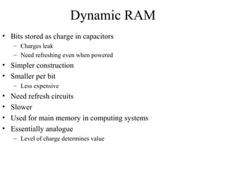 Dynamic RAM
• Bits stored as charge in capacitors
– Charges leak
– Need refreshing even when powered
• Simpler construction
• Smaller per bit
– Less expensive
• Need refresh circuits
• Slower
• Used for main memory in computing systems
• Essentially analogue
– Level of charge determines value
 