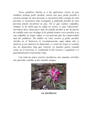 Pocas palabras bastan y si las aplicamos veréis, la paz
también incluye pedir perdón, cuesta tan poco pedir perdón o
excusas porque la otra persona se encuentra feliz, porque la otra
persona se encuentra más tranquila y pidiendo perdón la otra
persona puede encontrar la paz. No es que seamos culpables,
siempre os he dicho que la culpa no existe, es una “educación”.
Servidora hace muy pocos días he pedido perdón y me he puesto
de rodillas ante un verdugo, le he pedido tantas veces perdón y no
soy culpable, ni tengo culpa, es esa persona que ha comprendido
mal las palabras. No dudéis no seáis avaros y pedir perdón,
Arriba en el Universo os recompensarán, aquí abajo sólo es
materia y esa materia la dejaremos, es como los trajes y vestidos
nos los dejaremos, hay que renovar en muchos países cuando
estáis en el invierno, ir vendiendo lo del verano o regalarlo e ir
guardando para el próximo viaje.

     Con todo mi amor vuestra Jardinera, mis amadas estrellas,
mis queridas semillas y mis amados amigos.




                            La Jardinera
 