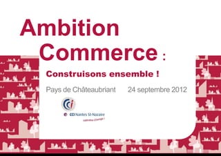 Ambition
 Commerce :
 Construisons ensemble !
 Pays de Châteaubriant   24 septembre 2012
 
