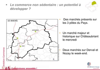  Le commerce non sédentaire : un potentiel à
                      développer ?


                                                    •    Des marchés présents sur
                                                        les 3 pôles du Pays.


                                                    • Un marché majeur et
                                                      historique sur Châteaubriant
                                                      le mercredi
Ambition Commerce




                                                    • Deux marchés sur Derval et
                                                      Nozay le week-end.




                       Construisons ensemble !
 