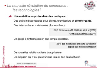  La nouvelle révolution du commerce :
                  les technologies?
                      Une mutation en profondeur des pratiques.
                      Des outils indispensables pour clients, fournisseurs et commerçants.
                      Des internautes et mobinautes plus nombreux.
                                                             33,1 d’internautes M (2009) >> 40,2 M (2012)
                                                                              12 M de Smartphones (2011)
                      Un accès à l’information en tout temps et partout.
                                                               35 % des mobinautes ont surfé sur internet
                                                                         depuis leur mobile en magasin
Ambition Commerce




                      De nouvelles relations clients à apprivoiser
                      Un magasin qui n’est plus l’unique lieu où l’on peut acheter.

                         Source : FEVAD Chiffres-clés 2011

                    Construisons ensemble !
 
