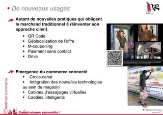  De nouveaux usages
                    Autant de nouvelles pratiques qui obligent
                    le marchand traditionnel à réinventer son
                    approche client.
                          QR Code
                          Géolocalisation de l’offre
                          M-couponing
                          Paiement sans contact
                          Drive


                    Emergence du commerce connecté
                       Cross-canal
Ambition Commerce




                       Intégration des nouvelles technologies
                      au sein du magasin
                       Cabines d’essayages virtuelles
                       Caddies intelligents


                     Construisons ensemble !
 
