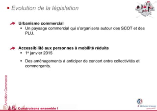  Evolution de la législation

                     Urbanisme commercial
                        Un paysage commercial qui s’organisera autour des SCOT et des
                         PLU.


                     Accessibilité aux personnes à mobilité réduite
                        1e janvier 2015
                        Des aménagements à anticiper de concert entre collectivités et
                         commerçants.
Ambition Commerce




                      Construisons ensemble !
 