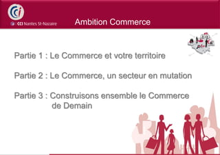 Ambition Commerce



Partie 1 : Le Commerce et votre territoire

Partie 2 : Le Commerce, un secteur en mutation

Partie 3 : Construisons ensemble le Commerce
           de Demain
 