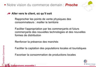  Notre vision du commerce demain : Proche

                    Aller vers le client, où qu’il soit

                       Rapprocher les points de vente physiques des
                       consommateurs : mailler le territoire

                       Faciliter l'appropriation par les commerçants et futurs
                       commerçants des nouvelles technologies et des nouvelles
                       formes de distribution

                       Renforcer la présence des marchés
Ambition Commerce




                       Faciliter la captation des populations locales et touristiques

                       Favoriser la consommation de productions locales


                    Construisons ensemble !
 