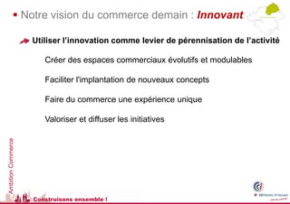  Notre vision du commerce demain : Innovant

                    Utiliser l’innovation comme levier de pérennisation de l’activité

                       Créer des espaces commerciaux évolutifs et modulables

                       Faciliter l'implantation de nouveaux concepts

                       Faire du commerce une expérience unique

                       Valoriser et diffuser les initiatives
Ambition Commerce




                    Construisons ensemble !
 
