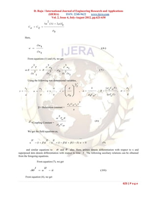 D. Raju / International Journal of Engineering Research and Applications
                                    (IJERA)         ISSN: 2248-9622     www.ijera.com
                                       Vol. 2, Issue 4, July-August 2012, pp.621-630
                                               2
                                          3       (3   2  ) T
                                                                 0
           C             C       
                             E
                                                      0

      Here,

                            u
                              1
            e                                                                                                          (6)
                            x
                              1

           From equations (1) and (4), we get

                    23            3
                    u
                    T            u
                        1           1
      E        E         
                              0
                                                                                                                       (7)
            2          3          2
         x         x          t x
             1         1             1

           Using the following non dimensional variables,
                                                                                   1
      x
       1                       u                        vt              E            2
                                                                                                           k                   ( C T )
                                                                                                                                 o                 1
                                                                        
                                1
x         ,            u            ,                    ,   v                        ,      a               ,                    ,    
      a                           a                     a               0                             0 C v               ( T E )
                                                                                                                                   o
                                                                                                                                                    E


                                                                                           2
                                                                         o C  o v
                              β = Relaxation constant =
                                                                               k


                                                                 2
                                                              To E
                  =Coupling Constant =
                                                                                                               (8)
                                                              o C

           We get the field equations as,

                                                                                           ....
                   IV                      II           II
               u          (1   ) u
                                                 u
                                                             (1   )   (1   ) u  0
                                                                       u                                                 (9)

       and similar equations to      and  also. Here, primes denote differentiation with respect to x and
superposed dots denote differentiation with respect to time  . The following auxiliary relations can be obtained
from the foregoing equations.

                            From equation (7), we get

                        I                 II
                             u                u
                                                                                                                     (10)

      From equation (4), we get

                                                                                                                                               623 | P a g e
 