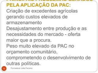 PRINCIPAIS PROBLEMAS GERADOS
PELA APLICAÇÃO DA PAC:
Criação de excedentes agrícolas
gerando custos elevados de
armazenamento
Desajustamento entre produção e as
necessidades do mercado - oferta
maior que a procura.
Peso muito elevado da PAC no
orçamento comunitário,
comprometendo o desenvolvimento de
outras políticas.
Formadora: Lélia Ferreira10
 