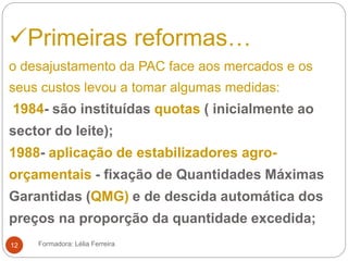 Primeiras reformas…
o desajustamento da PAC face aos mercados e os
seus custos levou a tomar algumas medidas:
1984- são instituídas quotas ( inicialmente ao
sector do leite);
1988- aplicação de estabilizadores agro-
orçamentais - fixação de Quantidades Máximas
Garantidas (QMG) e de descida automática dos
preços na proporção da quantidade excedida;
Formadora: Lélia Ferreira12
 
