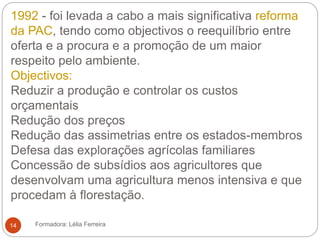 1992 - foi levada a cabo a mais significativa reforma
da PAC, tendo como objectivos o reequilíbrio entre
oferta e a procura e a promoção de um maior
respeito pelo ambiente.
Objectivos:
Reduzir a produção e controlar os custos
orçamentais
Redução dos preços
Redução das assimetrias entre os estados-membros
Defesa das explorações agrícolas familiares
Concessão de subsídios aos agricultores que
desenvolvam uma agricultura menos intensiva e que
procedam à florestação.
Formadora: Lélia Ferreira14
 