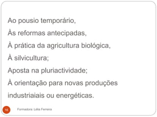 Ao pousio temporário,
Às reformas antecipadas,
À prática da agricultura biológica,
À silvicultura;
Aposta na pluriactividade;
À orientação para novas produções
industriaiais ou energéticas.
Formadora: Lélia Ferreira16
 