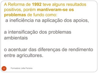 A Reforma de 1992 teve alguns resultados
positivos, porém mantiveram-se os
problemas de fundo como:
a ineficiência na aplicação dos apoios,
a intensificação dos problemas
ambientais
o acentuar das diferenças de rendimento
entre agricultores.
Formadora: Lélia Ferreira17
 