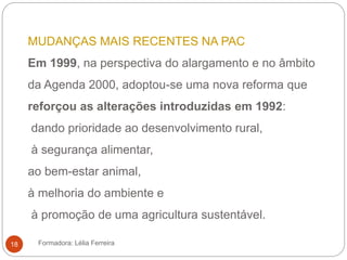 MUDANÇAS MAIS RECENTES NA PAC
Em 1999, na perspectiva do alargamento e no âmbito
da Agenda 2000, adoptou-se uma nova reforma que
reforçou as alterações introduzidas em 1992:
dando prioridade ao desenvolvimento rural,
à segurança alimentar,
ao bem-estar animal,
à melhoria do ambiente e
à promoção de uma agricultura sustentável.
Formadora: Lélia Ferreira18
 